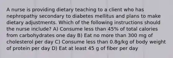 A nurse is providing dietary teaching to a client who has nephropathy secondary to diabetes mellitus and plans to make dietary adjustments. Which of the following instructions should the nurse include? A) Consume less than 45% of total calories from carbohydrates one day B) Eat no more than 300 mg of cholesterol per day C) Consume less than 0.8g/kg of body weight of protein per day D) Eat at least 45 g of fiber per day