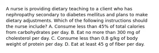 A nurse is providing dietary teaching to a client who has nephropathy secondary to diabetes mellitus and plans to make dietary adjustments. Which of the following instructions should the nurse include? A. Consume less than 45% of total calories from carbohydrates per day. B. Eat no more than 300 mg of cholesterol per day. C. Consume less than 0.8 g/kg of body weight of protein per day. D. Eat at least 45 g of fiber per day.