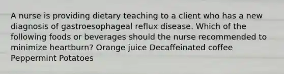 A nurse is providing dietary teaching to a client who has a new diagnosis of gastroesophageal reflux disease. Which of the following foods or beverages should the nurse recommended to minimize heartburn? Orange juice Decaffeinated coffee Peppermint Potatoes