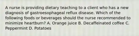 A nurse is providing dietary teaching to a client who has a new diagnosis of gastroesophageal reflux disease. Which of the following foods or beverages should the nurse recommended to minimize heartburn? A. Orange juice B. Decaffeinated coffee C. Peppermint D. Potatoes