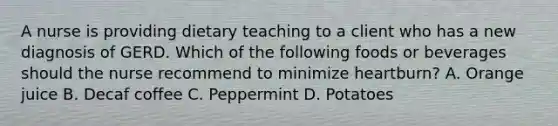 A nurse is providing dietary teaching to a client who has a new diagnosis of GERD. Which of the following foods or beverages should the nurse recommend to minimize heartburn? A. Orange juice B. Decaf coffee C. Peppermint D. Potatoes