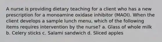 A nurse is providing dietary teaching for a client who has a new prescription for a monoamine oxidase inhibitor (MAOI). When the client develops a sample lunch menu, which of the following items requires intervention by the nurse? a. Glass of whole milk b. Celery sticks c. Salami sandwich d. Sliced apples