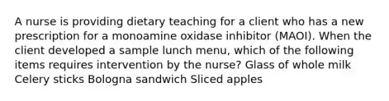 A nurse is providing dietary teaching for a client who has a new prescription for a monoamine oxidase inhibitor (MAOI). When the client developed a sample lunch menu, which of the following items requires intervention by the nurse? Glass of whole milk Celery sticks Bologna sandwich Sliced apples