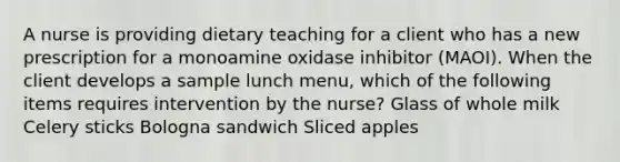 A nurse is providing dietary teaching for a client who has a new prescription for a monoamine oxidase inhibitor (MAOI). When the client develops a sample lunch menu, which of the following items requires intervention by the nurse? Glass of whole milk Celery sticks Bologna sandwich Sliced apples