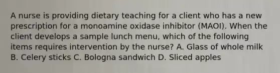 A nurse is providing dietary teaching for a client who has a new prescription for a monoamine oxidase inhibitor (MAOI). When the client develops a sample lunch menu, which of the following items requires intervention by the nurse? A. Glass of whole milk B. Celery sticks C. Bologna sandwich D. Sliced apples