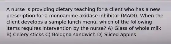 A nurse is providing dietary teaching for a client who has a new prescription for a monoamine oxidase inhibitor (MAOI). When the client develops a sample lunch menu, which of the following items requires intervention by the nurse? A) Glass of whole milk B) Celery sticks C) Bologna sandwich D) Sliced apples