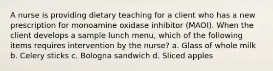 A nurse is providing dietary teaching for a client who has a new prescription for monoamine oxidase inhibitor (MAOI). When the client develops a sample lunch menu, which of the following items requires intervention by the nurse? a. Glass of whole milk b. Celery sticks c. Bologna sandwich d. Sliced apples