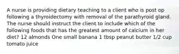 A nurse is providing dietary teaching to a client who is post op following a thyroidectomy with removal of the parathyroid gland. The nurse should instruct the client to include which of the following foods that has the greatest amount of calcium in her diet? 12 almonds One small banana 1 tbsp peanut butter 1/2 cup tomato juice