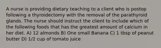 A nurse is providing dietary teaching to a client who is postop following a thyroidectomy with the removal of the parathyroid glands. The nurse should instruct the client to include which of the following foods that has the greatest amount of calcium in her diet. A) 12 almonds B) One small Banana C) 1 tbsp of peanut butter D) 1/2 cup of tomato juice