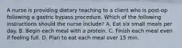 A nurse is providing dietary teaching to a client who is post-op following a gastric bypass procedure. Which of the following instructions should the nurse include? A. Eat six small meals per day. B. Begin each meal with a protein. C. Finish each meal even if feeling full. D. Plan to eat each meal over 15 min.