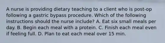 A nurse is providing dietary teaching to a client who is post-op following a gastric bypass procedure. Which of the following instructions should the nurse include? A. Eat six small meals per day. B. Begin each meal with a protein. C. Finish each meal even if feeling full. D. Plan to eat each meal over 15 min.