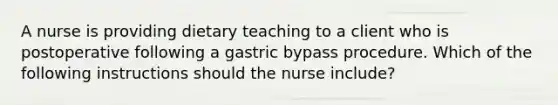 A nurse is providing dietary teaching to a client who is postoperative following a gastric bypass procedure. Which of the following instructions should the nurse include?