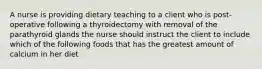 A nurse is providing dietary teaching to a client who is post-operative following a thyroidectomy with removal of the parathyroid glands the nurse should instruct the client to include which of the following foods that has the greatest amount of calcium in her diet