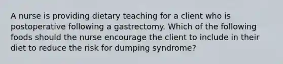 A nurse is providing dietary teaching for a client who is postoperative following a gastrectomy. Which of the following foods should the nurse encourage the client to include in their diet to reduce the risk for dumping syndrome?