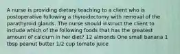 A nurse is providing dietary teaching to a client who is postoperative following a thyroidectomy with removal of the parathyroid glands. The nurse should instruct the client to include which of the following foods that has the greatest amount of calcium in her diet? 12 almonds One small banana 1 tbsp peanut butter 1/2 cup tomato juice