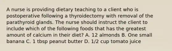 A nurse is providing dietary teaching to a client who is postoperative following a thyroidectomy with removal of the parathyroid glands. The nurse should instruct the client to include which of the following foods that has the greatest amount of calcium in their diet? A. 12 almonds B. One small banana C. 1 tbsp peanut butter D. 1/2 cup tomato juice