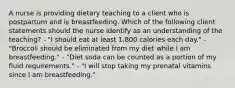 A nurse is providing dietary teaching to a client who is postpartum and is breastfeeding. Which of the following client statements should the nurse identify as an understanding of the teaching? - "I should eat at least 1,800 calories each day." - "Broccoli should be eliminated from my diet while I am breastfeeding." - "Diet soda can be counted as a portion of my fluid requirements." - "I will stop taking my prenatal vitamins since I am breastfeeding."