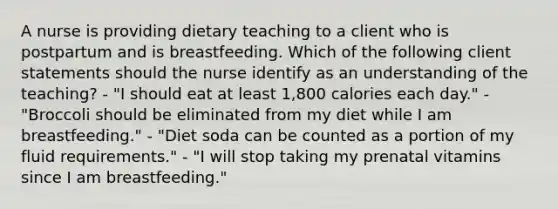 A nurse is providing dietary teaching to a client who is postpartum and is breastfeeding. Which of the following client statements should the nurse identify as an understanding of the teaching? - "I should eat at least 1,800 calories each day." - "Broccoli should be eliminated from my diet while I am breastfeeding." - "Diet soda can be counted as a portion of my fluid requirements." - "I will stop taking my prenatal vitamins since I am breastfeeding."