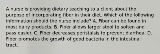 A nurse is providing dietary teaching to a client about the purpose of incorporating fiber in their diet. Which of the following information should the nurse include? A. Fiber can be found in most dairy products. B. Fiber allows larger stool to soften and pass easier. C. Fiber decreases peristalsis to prevent diarrhea. D. Fiber promotes the growth of good bacteria in the intestinal tract.