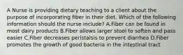 A Nurse is providing dietary teaching to a client about the purpose of incorporating fiber in their diet. Which of the following information should the nurse include? A.Fiber can be found in most dairy products B.Fiber allows larger stool to soften and pass easier C.Fiber decreases peristalsis to prevent diarrhea D.Fiber promotes the growth of good bacteria in the intestinal tract