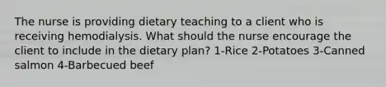 The nurse is providing dietary teaching to a client who is receiving hemodialysis. What should the nurse encourage the client to include in the dietary plan? 1-Rice 2-Potatoes 3-Canned salmon 4-Barbecued beef