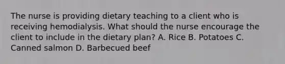 The nurse is providing dietary teaching to a client who is receiving hemodialysis. What should the nurse encourage the client to include in the dietary plan? A. Rice B. Potatoes C. Canned salmon D. Barbecued beef