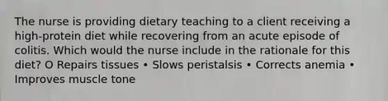 The nurse is providing dietary teaching to a client receiving a high-protein diet while recovering from an acute episode of colitis. Which would the nurse include in the rationale for this diet? O Repairs tissues • Slows peristalsis • Corrects anemia • Improves muscle tone