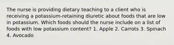 The nurse is providing dietary teaching to a client who is receiving a potassium-retaining diuretic about foods that are low in potassium. Which foods should the nurse include on a list of foods with low potassium content? 1. Apple 2. Carrots 3. Spinach 4. Avocado