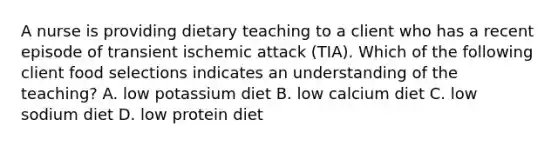 A nurse is providing dietary teaching to a client who has a recent episode of transient ischemic attack (TIA). Which of the following client food selections indicates an understanding of the teaching? A. low potassium diet B. low calcium diet C. low sodium diet D. low protein diet