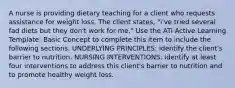 A nurse is providing dietary teaching for a client who requests assistance for weight loss. The client states, "i've tried several fad diets but they don't work for me." Use the ATi Active Learning Template: Basic Concept to complete this item to include the following sections. UNDERLYING PRINCIPLES: identify the client's barrier to nutrition. NURSING INTERVENTIONS: identify at least four interventions to address this client's barrier to nutrition and to promote healthy weight loss.