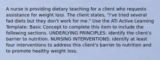 A nurse is providing dietary teaching for a client who requests assistance for weight loss. The client states, "i've tried several fad diets but they don't work for me." Use the ATi Active Learning Template: Basic Concept to complete this item to include the following sections. UNDERLYING PRINCIPLES: identify the client's barrier to nutrition. NURSING INTERVENTIONS: identify at least four interventions to address this client's barrier to nutrition and to promote healthy weight loss.