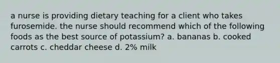 a nurse is providing dietary teaching for a client who takes furosemide. the nurse should recommend which of the following foods as the best source of potassium? a. bananas b. cooked carrots c. cheddar cheese d. 2% milk