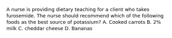 A nurse is providing dietary teaching for a client who takes furosemide. The nurse should recommend which of the following foods as the best source of potassium? A. Cooked carrots B. 2% milk C. cheddar cheese D. Bananas