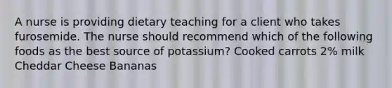 A nurse is providing dietary teaching for a client who takes furosemide. The nurse should recommend which of the following foods as the best source of potassium? Cooked carrots 2% milk Cheddar Cheese Bananas