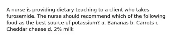 A nurse is providing dietary teaching to a client who takes furosemide. The nurse should recommend which of the following food as the best source of potassium? a. Bananas b. Carrots c. Cheddar cheese d. 2% milk