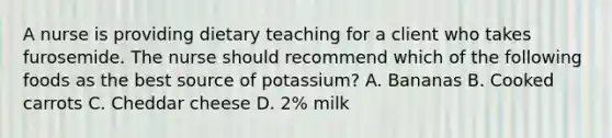 A nurse is providing dietary teaching for a client who takes furosemide. The nurse should recommend which of the following foods as the best source of potassium? A. Bananas B. Cooked carrots C. Cheddar cheese D. 2% milk