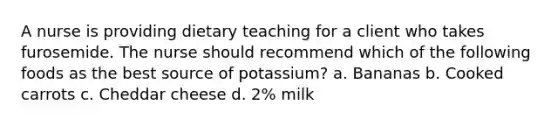 A nurse is providing dietary teaching for a client who takes furosemide. The nurse should recommend which of the following foods as the best source of potassium? a. Bananas b. Cooked carrots c. Cheddar cheese d. 2% milk