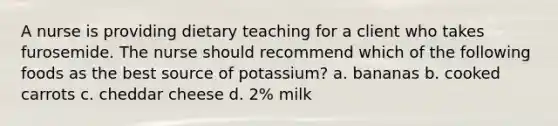 A nurse is providing dietary teaching for a client who takes furosemide. The nurse should recommend which of the following foods as the best source of potassium? a. bananas b. cooked carrots c. cheddar cheese d. 2% milk