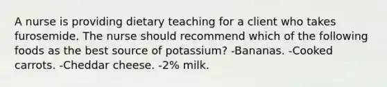 A nurse is providing dietary teaching for a client who takes furosemide. The nurse should recommend which of the following foods as the best source of potassium? -Bananas. -Cooked carrots. -Cheddar cheese. -2% milk.