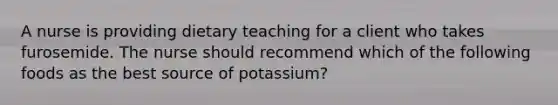 A nurse is providing dietary teaching for a client who takes furosemide. The nurse should recommend which of the following foods as the best source of potassium?