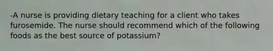 -A nurse is providing dietary teaching for a client who takes furosemide. The nurse should recommend which of the following foods as the best source of potassium?