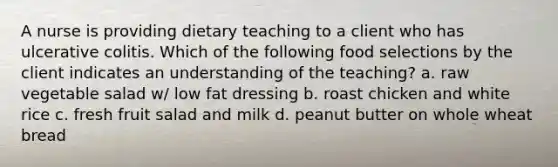 A nurse is providing dietary teaching to a client who has ulcerative colitis. Which of the following food selections by the client indicates an understanding of the teaching? a. raw vegetable salad w/ low fat dressing b. roast chicken and white rice c. fresh fruit salad and milk d. peanut butter on whole wheat bread