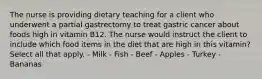 The nurse is providing dietary teaching for a client who underwent a partial gastrectomy to treat gastric cancer about foods high in vitamin B12. The nurse would instruct the client to include which food items in the diet that are high in this vitamin? Select all that apply. - Milk - Fish - Beef - Apples - Turkey - Bananas