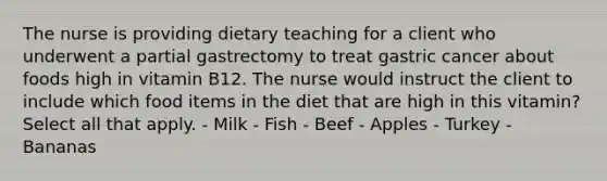 The nurse is providing dietary teaching for a client who underwent a partial gastrectomy to treat gastric cancer about foods high in vitamin B12. The nurse would instruct the client to include which food items in the diet that are high in this vitamin? Select all that apply. - Milk - Fish - Beef - Apples - Turkey - Bananas