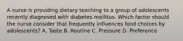 A nurse is providing dietary teaching to a group of adolescents recently diagnosed with diabetes mellitus. Which factor should the nurse consider that frequently influences food choices by adolescents? A. Taste B. Routine C. Pressure D. Preference