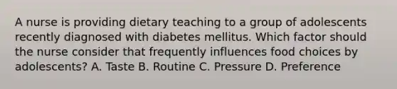 A nurse is providing dietary teaching to a group of adolescents recently diagnosed with diabetes mellitus. Which factor should the nurse consider that frequently influences food choices by adolescents? A. Taste B. Routine C. Pressure D. Preference