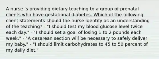 A nurse is providing dietary teaching to a group of prenatal clients who have gestational diabetes. Which of the following client statements should the nurse identify as an understanding of the teaching? - "I should test my blood glucose level twice each day." - "I should set a goal of losing 1 to 2 pounds each week." - "A cesarean section will be necessary to safely deliver my baby." - "I should limit carbohydrates to 45 to 50 percent of my daily diet."