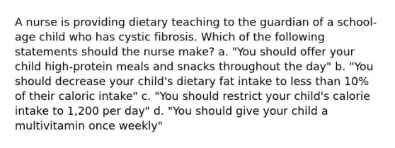 A nurse is providing dietary teaching to the guardian of a school-age child who has cystic fibrosis. Which of the following statements should the nurse make? a. "You should offer your child high-protein meals and snacks throughout the day" b. "You should decrease your child's dietary fat intake to less than 10% of their caloric intake" c. "You should restrict your child's calorie intake to 1,200 per day" d. "You should give your child a multivitamin once weekly"