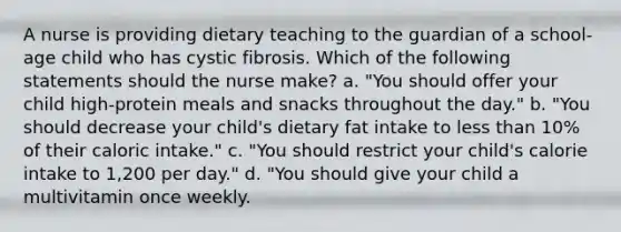 A nurse is providing dietary teaching to the guardian of a school-age child who has cystic fibrosis. Which of the following statements should the nurse make? a. "You should offer your child high-protein meals and snacks throughout the day." b. "You should decrease your child's dietary fat intake to less than 10% of their caloric intake." c. "You should restrict your child's calorie intake to 1,200 per day." d. "You should give your child a multivitamin once weekly.