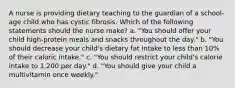 A nurse is providing dietary teaching to the guardian of a school-age child who has cystic fibrosis. Which of the following statements should the nurse make? a. "You should offer your child high-protein meals and snacks throughout the day." b. "You should decrease your child's dietary fat intake to less than 10% of their caloric intake." c. "You should restrict your child's calorie intake to 1,200 per day." d. "You should give your child a multivitamin once weekly."